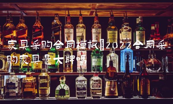 家具采购合同模板(2022合同采购家具是大牌吗 家具采购合同模板(2022合同采购家具是大牌吗