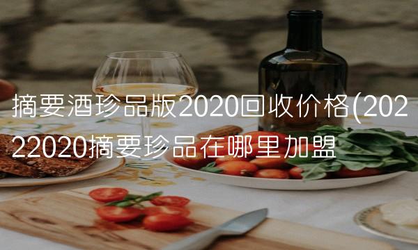 摘要酒珍品版2020回收价格(20222020摘要珍品在哪里加盟