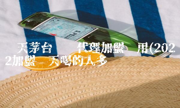 飞天茅台县级代理加盟费用(2022加盟飞天喝的人多吗