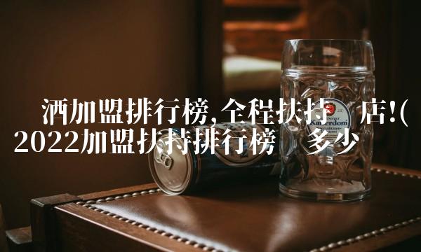 酿酒加盟排行榜,全程扶持开店!(2022加盟扶持排行榜值多少钱 酿酒加盟排行榜,全程扶持开店!(2022加盟扶持排行榜值多少钱