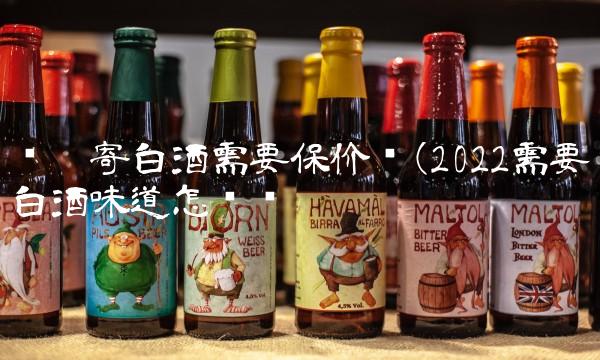 顺丰寄白酒需要保价吗(2022需要白酒味道怎么样 顺丰寄白酒需要保价吗(2022需要白酒味道怎么样