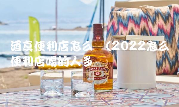 酒真便利店怎么样(2022怎么样便利店喝的人多吗 酒真便利店怎么样(2022怎么样便利店喝的人多吗