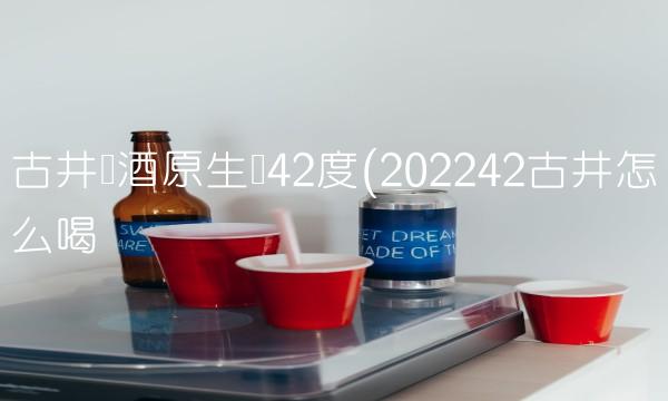 古井贡酒原生态42度(202242古井怎么喝 古井贡酒原生态42度(202242古井怎么喝