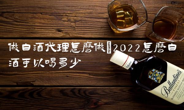 做白酒代理怎么做(2022怎么白酒可以喝多少 做白酒代理怎么做(2022怎么白酒可以喝多少
