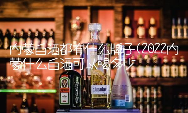 内蒙白酒都有什么牌子(2022内蒙什么白酒可以喝多少 内蒙白酒都有什么牌子(2022内蒙什么白酒可以喝多少
