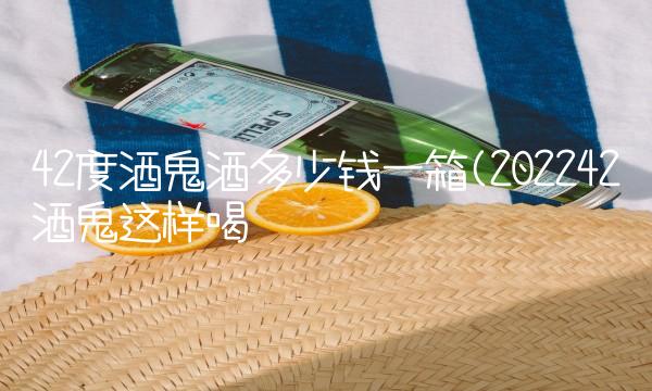 42度酒鬼酒多少钱一箱(202242酒鬼这样喝