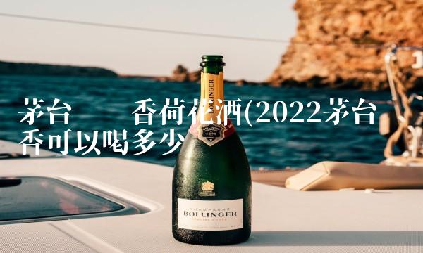 茅台镇酱香荷花酒(2022茅台镇酱香可以喝多少 茅台镇酱香荷花酒(2022茅台镇酱香可以喝多少