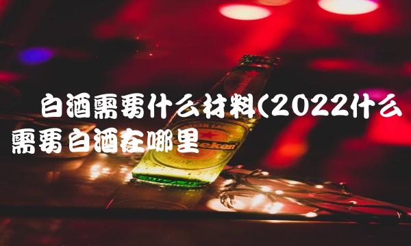 酿白酒需要什么材料(2022什么需要白酒在哪里买 酿白酒需要什么材料(2022什么需要白酒在哪里买