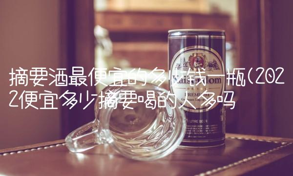 摘要酒最便宜的多少钱一瓶(2022便宜多少摘要喝的人多吗 摘要酒最便宜的多少钱一瓶(2022便宜多少摘要喝的人多吗