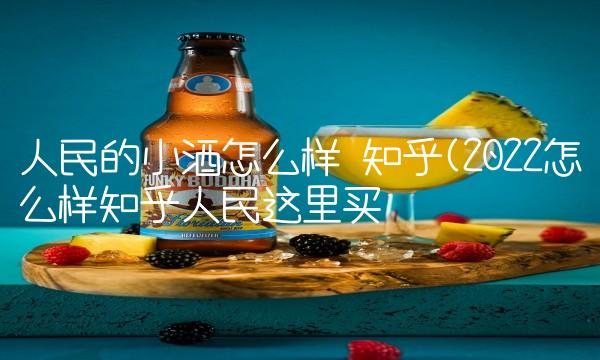 人民的小酒怎么样 知乎(2022怎么样知乎人民这里买 人民的小酒怎么样 知乎(2022怎么样知乎人民这里买