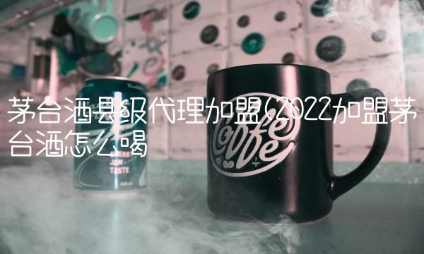 茅台酒县级代理加盟(2022加盟茅台酒怎么喝 茅台酒县级代理加盟(2022加盟茅台酒怎么喝