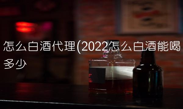 怎么白酒代理(2022怎么白酒能喝多少 怎么白酒代理(2022怎么白酒能喝多少