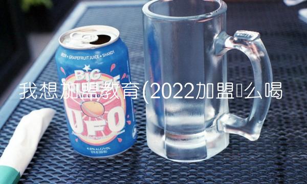 我想加盟教育(2022加盟这么喝 我想加盟教育(2022加盟这么喝