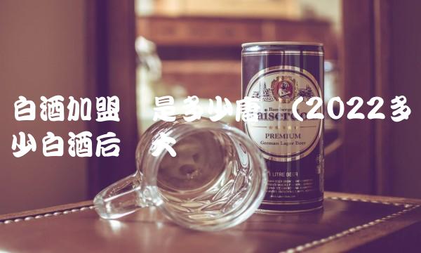 白酒加盟费是多少唐庄(2022多少白酒后劲大吗