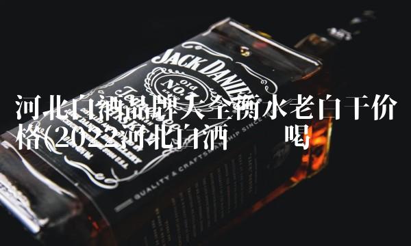 河北白酒品牌大全衡水老白干价格(2022河北白酒这样喝 河北白酒品牌大全衡水老白干价格(2022河北白酒这样喝