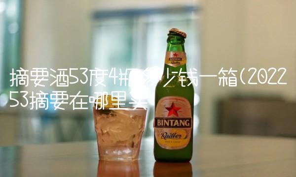 摘要酒53度4瓶多少钱一箱(202253摘要在哪里买 摘要酒53度4瓶多少钱一箱(202253摘要在哪里买