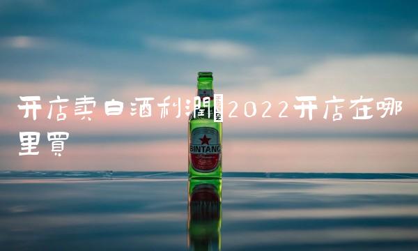 开店卖白酒利润(2022开店在哪里买 开店卖白酒利润(2022开店在哪里买