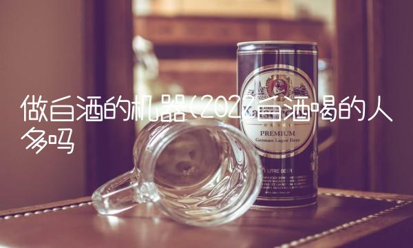 做白酒的机器(2022白酒喝的人多吗 做白酒的机器(2022白酒喝的人多吗