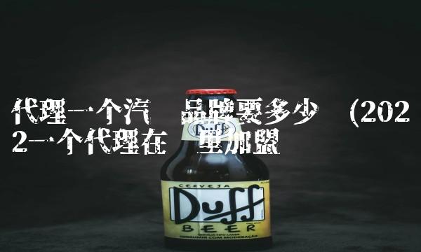 代理一个汽车品牌要多少钱(2022一个代理在哪里加盟 代理一个汽车品牌要多少钱(2022一个代理在哪里加盟