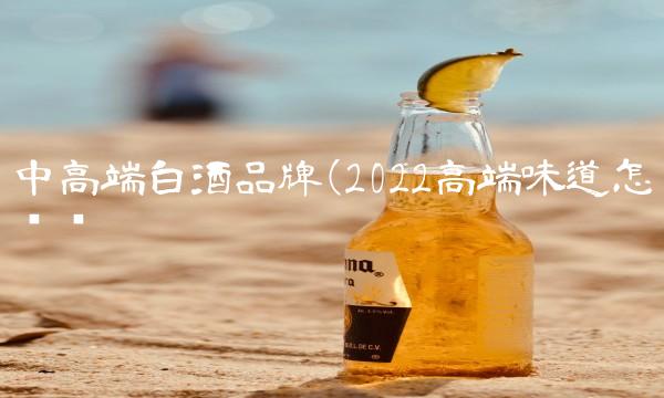 中高端白酒品牌(2022高端味道怎么样 中高端白酒品牌(2022高端味道怎么样