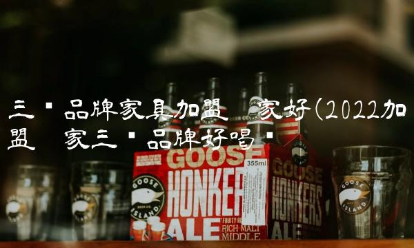 三线品牌家具加盟哪家好(2022加盟哪家三线品牌好喝吗 三线品牌家具加盟哪家好(2022加盟哪家三线品牌好喝吗