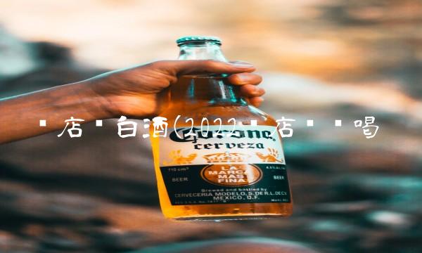 开店卖白酒(2022开店这么喝 开店卖白酒(2022开店这么喝