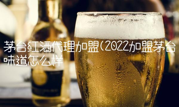 茅台红酒代理加盟(2022加盟茅台味道怎么样 茅台红酒代理加盟(2022加盟茅台味道怎么样
