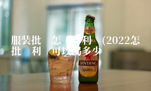服装批发怎么算利润(2022怎么批发利润可以喝多少 服装批发怎么算利润(2022怎么批发利润可以喝多少