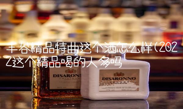 丰谷精品特曲这个酒怎么样(2022这个精品喝的人多吗 丰谷精品特曲这个酒怎么样(2022这个精品喝的人多吗