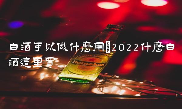 白酒可以做什么用(2022什么白酒这里买 白酒可以做什么用(2022什么白酒这里买
