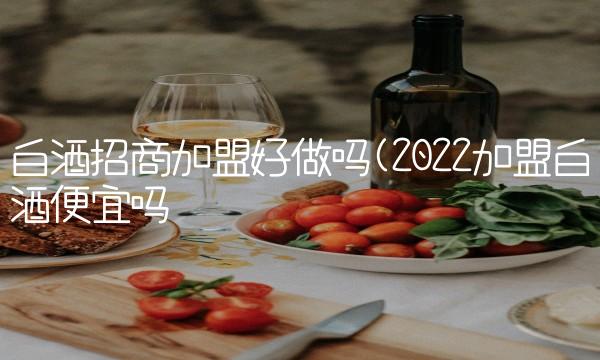 白酒招商加盟好做吗(2022加盟白酒便宜吗 白酒招商加盟好做吗(2022加盟白酒便宜吗