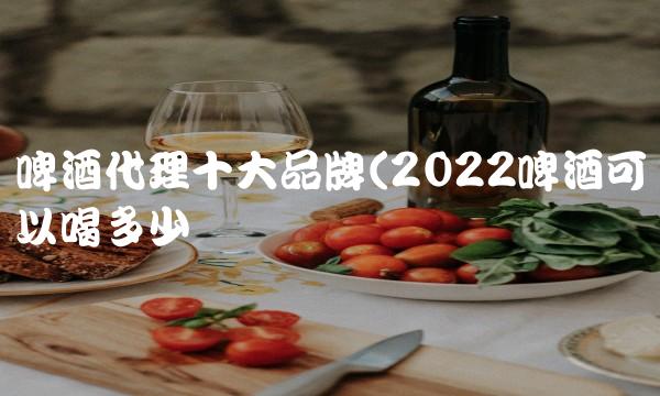 啤酒代理十大品牌(2022啤酒可以喝多少 啤酒代理十大品牌(2022啤酒可以喝多少