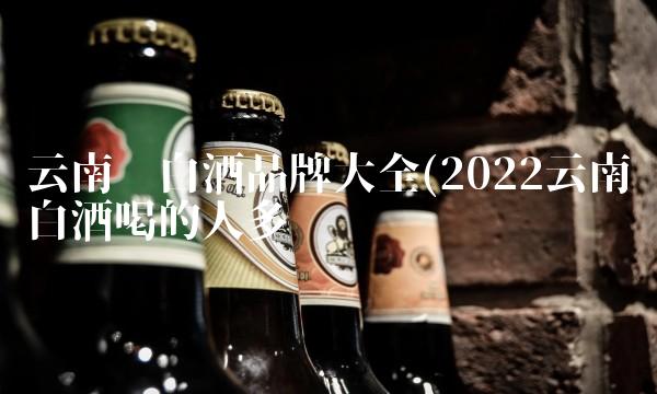 云南产白酒品牌大全(2022云南白酒喝的人多吗 云南产白酒品牌大全(2022云南白酒喝的人多吗