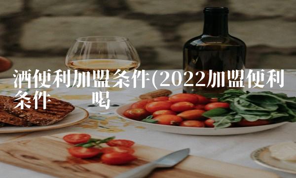 酒便利加盟条件(2022加盟便利条件这么喝
