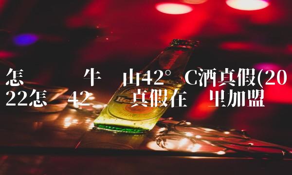 怎样识别牛栏山42°c酒真假(2022怎样42识别真假在哪里加盟 怎样识别牛栏山42°c酒真假(2022怎样42识别真假在哪里加盟
