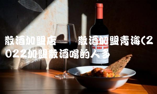 散酒加盟店纯粮散酒加盟青海(2022加盟散酒喝的人多吗 散酒加盟店纯粮散酒加盟青海(2022加盟散酒喝的人多吗