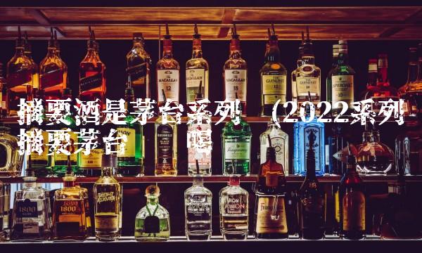 摘要酒是茅台系列吗(2022系列摘要茅台这样喝 摘要酒是茅台系列吗(2022系列摘要茅台这样喝