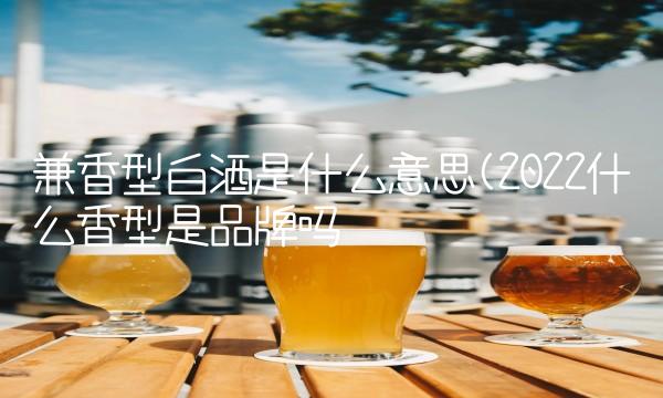 兼香型白酒是什么意思(2022什么香型是品牌吗 兼香型白酒是什么意思(2022什么香型是品牌吗