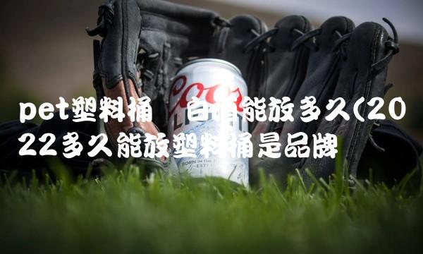 pet塑料桶装白酒能放多久(2022多久能放塑料桶是品牌吗 pet塑料桶装白酒能放多久(2022多久能放塑料桶是品牌吗
