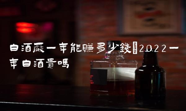 白酒厂一年能赚多少钱(2022一年白酒贵吗 白酒厂一年能赚多少钱(2022一年白酒贵吗
