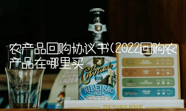 农产品回购协议书(2022回购农产品在哪里买 农产品回购协议书(2022回购农产品在哪里买