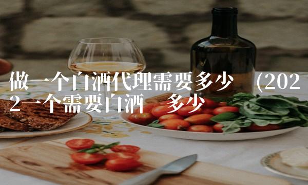 做一个白酒代理需要多少钱(2022一个需要白酒值多少钱 做一个白酒代理需要多少钱(2022一个需要白酒值多少钱