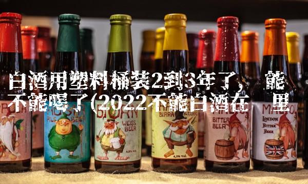 白酒用塑料桶装2到3年了,还能不能喝了(2022不能白酒在哪里买