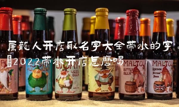 属龙人开店取名字大全带水的字(2022带水开店怎么喝 属龙人开店取名字大全带水的字(2022带水开店怎么喝