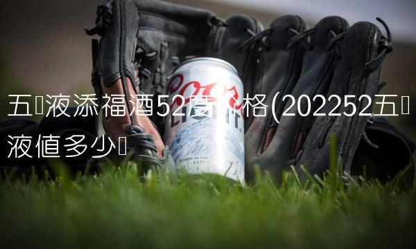 五粮液添福酒52度价格(202252五粮液值多少钱 五粮液添福酒52度价格(202252五粮液值多少钱