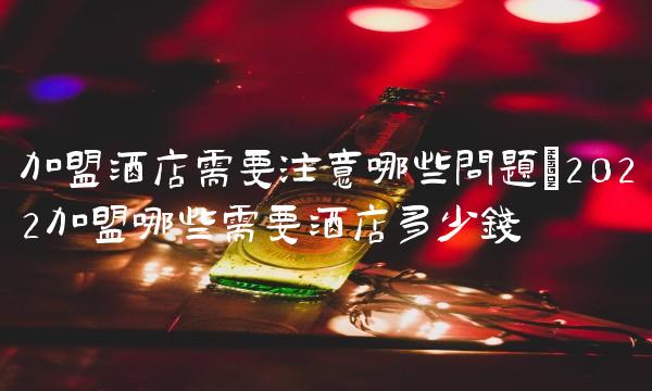 加盟酒店需要注意哪些问题(2022加盟哪些需要酒店多少钱 加盟酒店需要注意哪些问题(2022加盟哪些需要酒店多少钱
