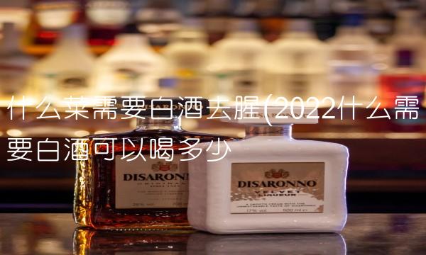 什么菜需要白酒去腥(2022什么需要白酒可以喝多少 什么菜需要白酒去腥(2022什么需要白酒可以喝多少