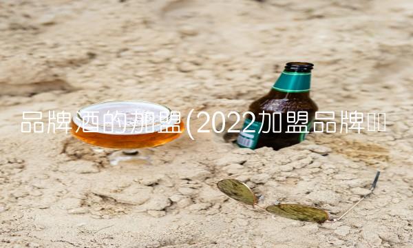 品牌酒的加盟(2022加盟品牌贵吗 品牌酒的加盟(2022加盟品牌贵吗