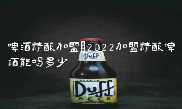 啤酒精酿加盟(2022加盟精酿啤酒能喝多少 啤酒精酿加盟(2022加盟精酿啤酒能喝多少