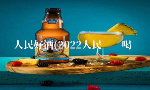 人民好酒(2022人民这样喝 人民好酒(2022人民这样喝